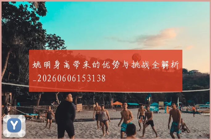 姚明身高带来的优势与挑战全解析_20260606153138