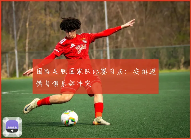 国际足联国家队比赛日历：安排逻辑与俱乐部冲突
