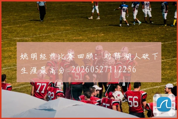 姚明经典比赛回顾：对阵湖人砍下生涯最高分_20260527112256