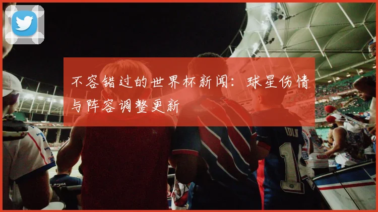 不容错过的世界杯新闻:球星伤情与阵容调整更新