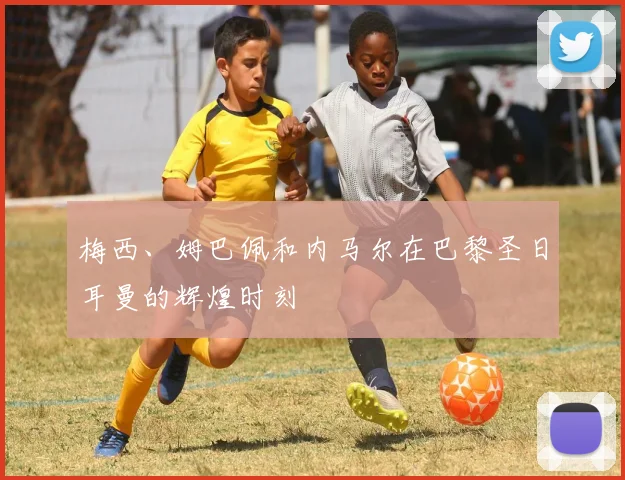 梅西、姆巴佩和内马尔在巴黎圣日耳曼的辉煌时刻
