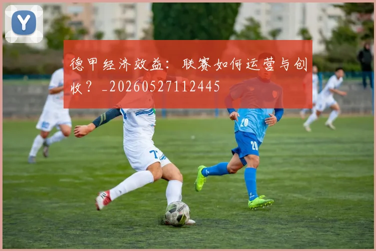 德甲经济效益:联赛如何运营与创收?_20260527112445