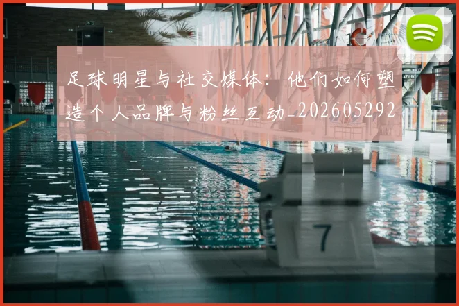 足球明星与社交媒体:他们如何塑造个人品牌与粉丝互动_20260529200809_20260703182023