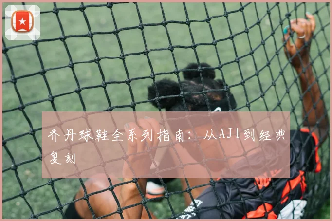 乔丹球鞋全系列指南:从AJ1到经典复刻