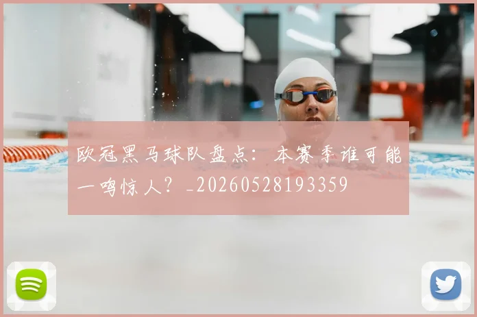 欧冠黑马球队盘点：本赛季谁可能一鸣惊人？_20260528193359