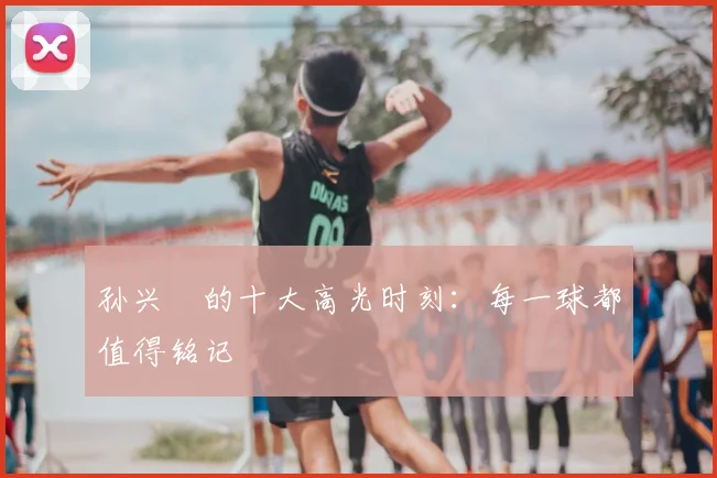 孙兴慜的十大高光时刻:每一球都值得铭记