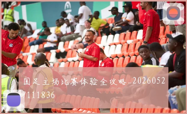 国足主场比赛体验全攻略_20260527111836